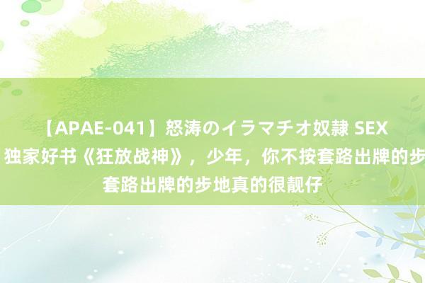 【APAE-041】怒涛のイラマチオ奴隷 SEXコレクション 独家好书《狂放战神》，少年，你不按套路出牌的步地真的很靓仔