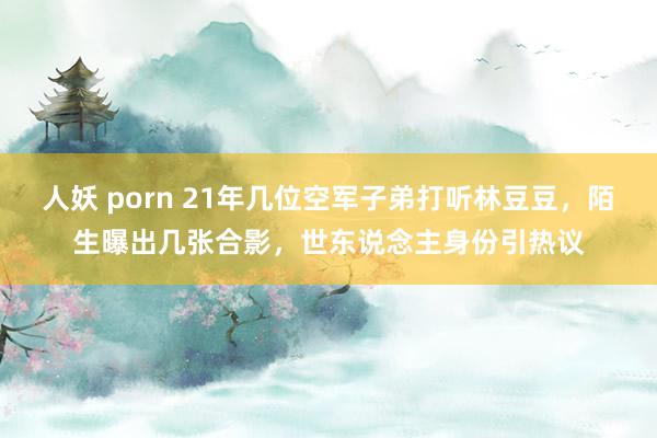 人妖 porn 21年几位空军子弟打听林豆豆，陌生曝出几张合影，世东说念主身份引热议