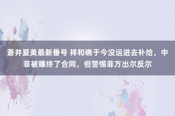 蒼井夏美最新番号 祥和礁于今没运进去补给，中菲被曝终了合同，但警惕菲方出尔反尔