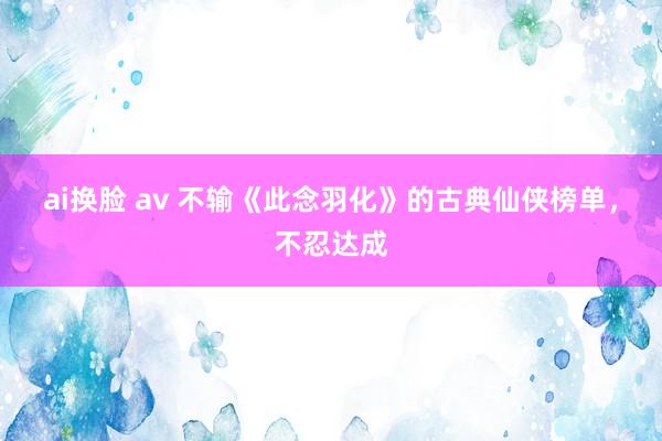 ai换脸 av 不输《此念羽化》的古典仙侠榜单，不忍达成