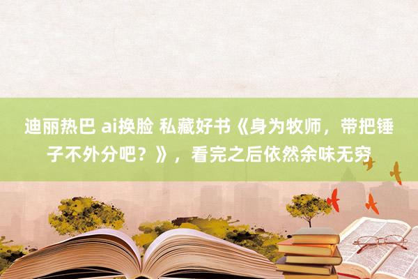 迪丽热巴 ai换脸 私藏好书《身为牧师，带把锤子不外分吧？》，看完之后依然余味无穷