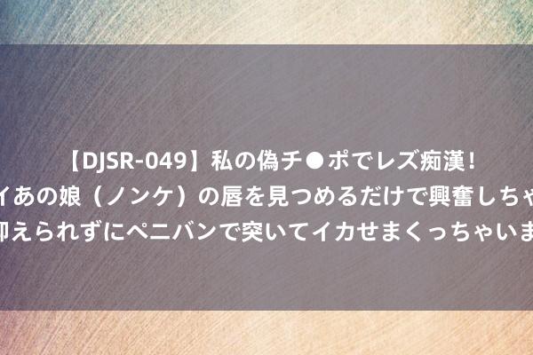 【DJSR-049】私の偽チ●ポでレズ痴漢！職場で見かけたカワイイあの娘（ノンケ）の唇を見つめるだけで興奮しちゃう私は欲求を抑えられずにペニバンで突いてイカせまくっちゃいました！ 五本妙不成言的穿越荣达绝佳好文