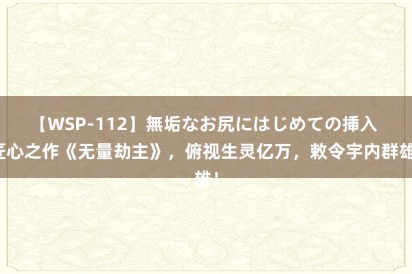 【WSP-112】無垢なお尻にはじめての挿入 匠心之作《无量劫主》，俯视生灵亿万，敕令宇内群雄！