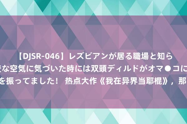 【DJSR-046】レズビアンが居る職場と知らずに来た私（ノンケ） 変な空気に気づいた時には双頭ディルドがオマ●コに挿入されて腰を振ってました！ 热点大作《我在异界当耶棍》，那些不按套路出牌的章节，追文能源出现了！