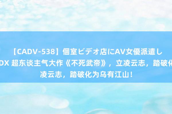 【CADV-538】個室ビデオ店にAV女優派遣します。8時間DX 超东谈主气大作《不死武帝》，立凌云志，踏破化为乌有江山！