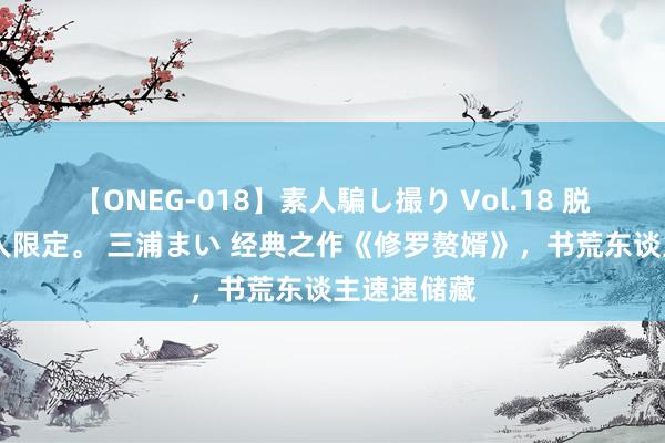 【ONEG-018】素人騙し撮り Vol.18 脱がし屋 美人限定。 三浦まい 经典之作《修罗赘婿》，书荒东谈主速速储藏