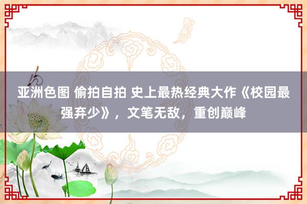 亚洲色图 偷拍自拍 史上最热经典大作《校园最强弃少》，文笔无敌，重创巅峰