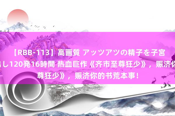 【RBB-113】高画質 アッツアツの精子を子宮に孕ませ中出し120発16時間 热血巨作《齐市至尊狂少》，赈济你的书荒本事！