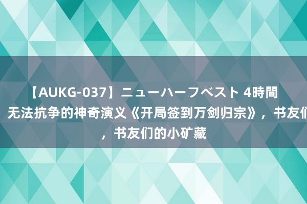 【AUKG-037】ニューハーフベスト 4時間 魔力四射，无法抗争的神奇演义《开局签到万剑归宗》，书友们的小矿藏