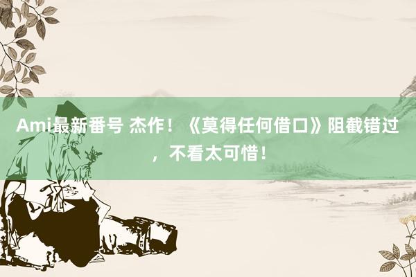 Ami最新番号 杰作！《莫得任何借口》阻截错过，不看太可惜！