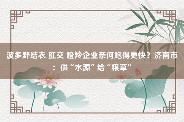 波多野结衣 肛交 瞪羚企业奈何跑得更快？济南市：供“水源”给“粮草”