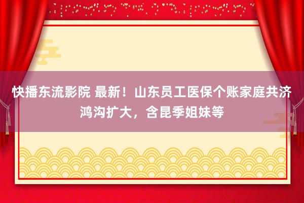 快播东流影院 最新！山东员工医保个账家庭共济鸿沟扩大，含昆季姐妹等