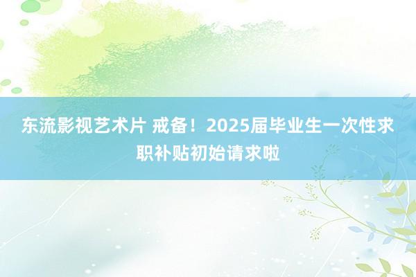 东流影视艺术片 戒备！2025届毕业生一次性求职补贴初始请求啦