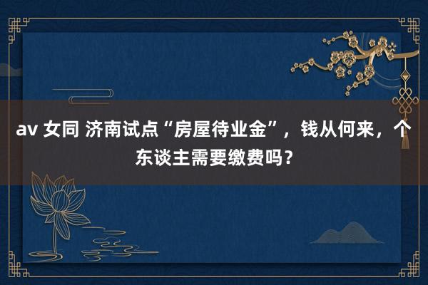 av 女同 济南试点“房屋待业金”，钱从何来，个东谈主需要缴费吗？