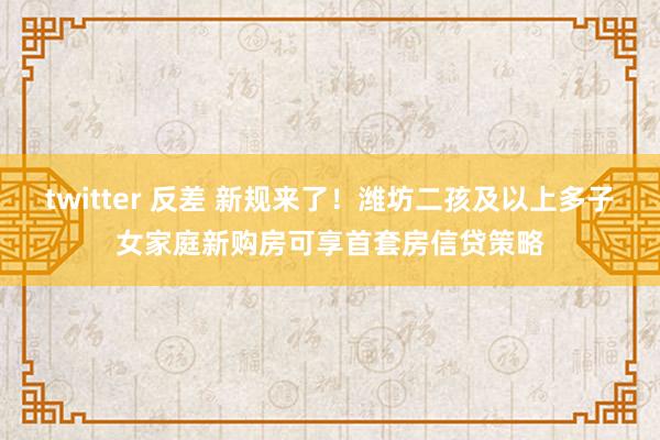 twitter 反差 新规来了！潍坊二孩及以上多子女家庭新购房可享首套房信贷策略