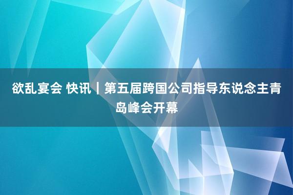 欲乱宴会 快讯｜第五届跨国公司指导东说念主青岛峰会开幕