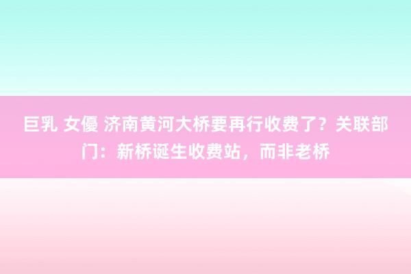 巨乳 女優 济南黄河大桥要再行收费了？关联部门：新桥诞生收费站，而非老桥