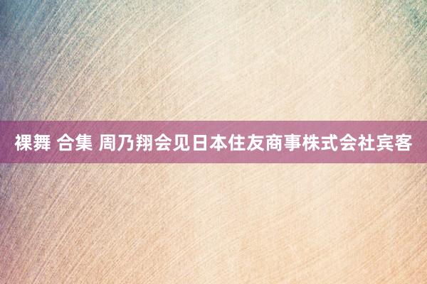 裸舞 合集 周乃翔会见日本住友商事株式会社宾客