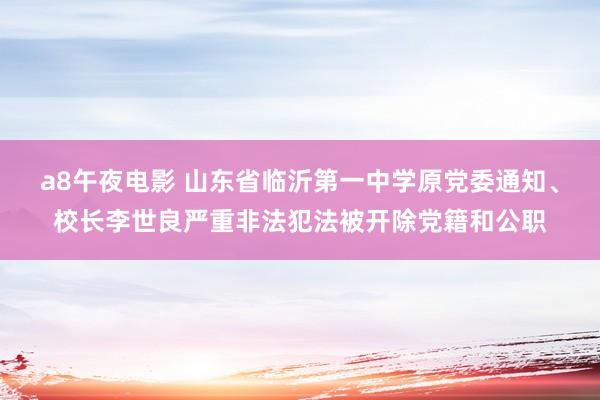 a8午夜电影 山东省临沂第一中学原党委通知、校长李世良严重非法犯法被开除党籍和公职