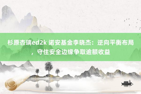 杉原杏璃ed2k 诺安基金李晓杰：逆向平衡布局，守住安全边缘争取逾额收益