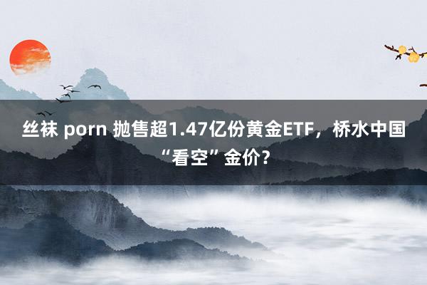 丝袜 porn 抛售超1.47亿份黄金ETF，桥水中国“看空”金价？