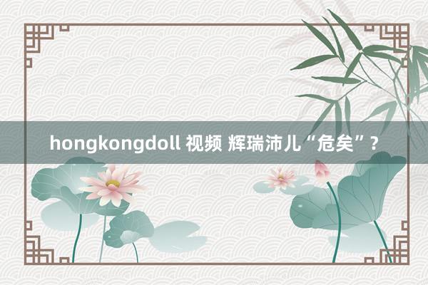 hongkongdoll 视频 辉瑞沛儿“危矣”？