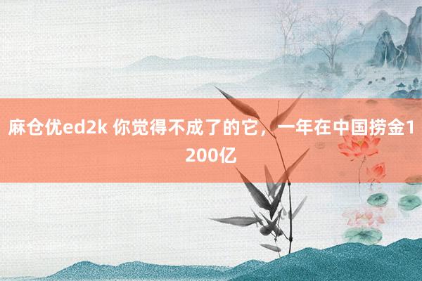 麻仓优ed2k 你觉得不成了的它，一年在中国捞金1200亿