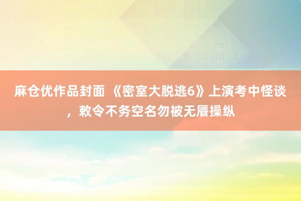 麻仓优作品封面 《密室大脱逃6》上演考中怪谈，敕令不务空名勿被无餍操纵