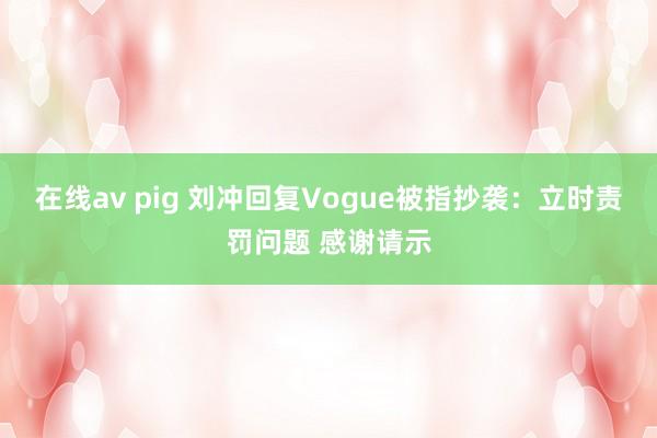 在线av pig 刘冲回复Vogue被指抄袭：立时责罚问题 感谢请示