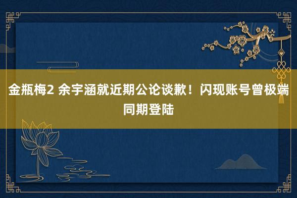 金瓶梅2 余宇涵就近期公论谈歉！闪现账号曾极端同期登陆