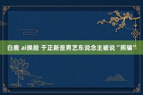 白鹿 ai换脸 于正新签男艺东说念主被说“照骗”