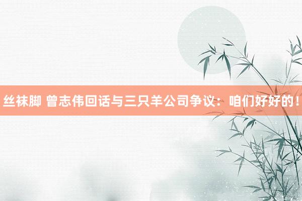 丝袜脚 曾志伟回话与三只羊公司争议：咱们好好的！