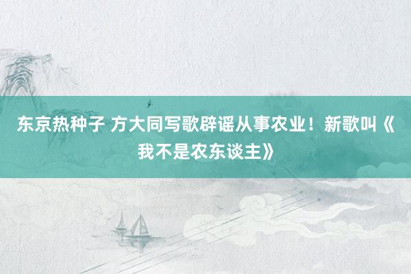 东京热种子 方大同写歌辟谣从事农业！新歌叫《我不是农东谈主》