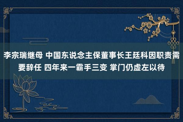 李宗瑞继母 中国东说念主保董事长王廷科因职责需要辞任 四年来一霸手三变 掌门仍虚左以待