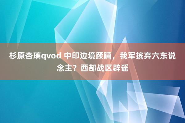 杉原杏璃qvod 中印边境蹂躏，我军摈弃六东说念主？西部战区辟谣