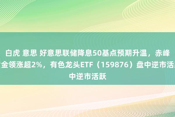 白虎 意思 好意思联储降息50基点预期升温，赤峰黄金领涨超2%，有色龙头ETF（159876）盘中逆市活跃