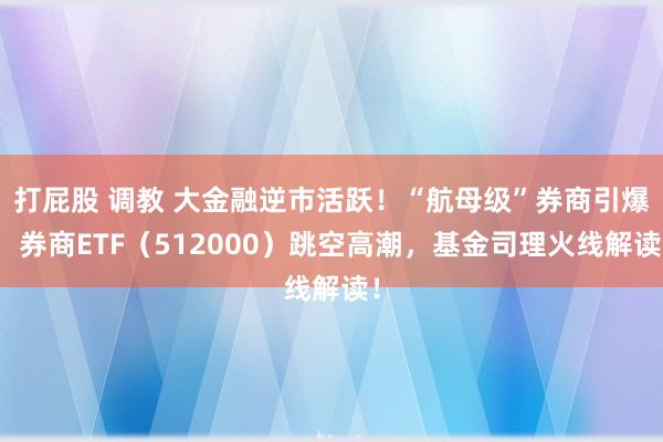 打屁股 调教 大金融逆市活跃！“航母级”券商引爆，券商ETF（512000）跳空高潮，基金司理火线解读！