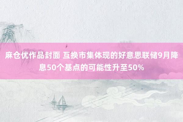 麻仓优作品封面 互换市集体现的好意思联储9月降息50个基点的可能性升至50%