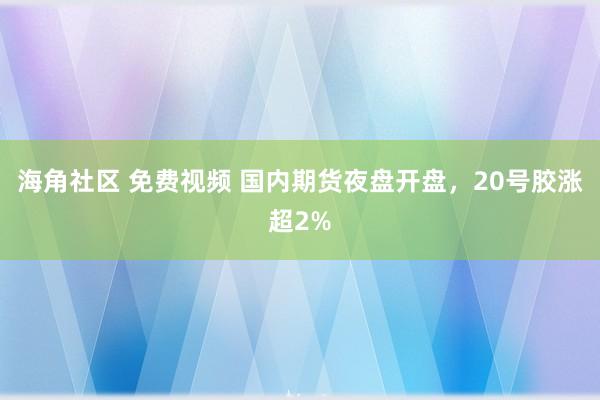 海角社区 免费视频 国内期货夜盘开盘，20号胶涨超2%