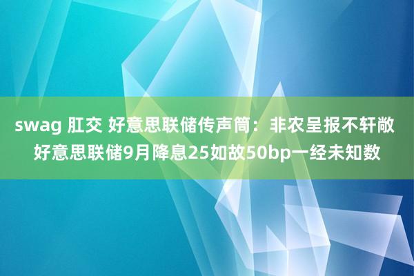 swag 肛交 好意思联储传声筒：非农呈报不轩敞 好意思联储9月降息25如故50bp一经未知数