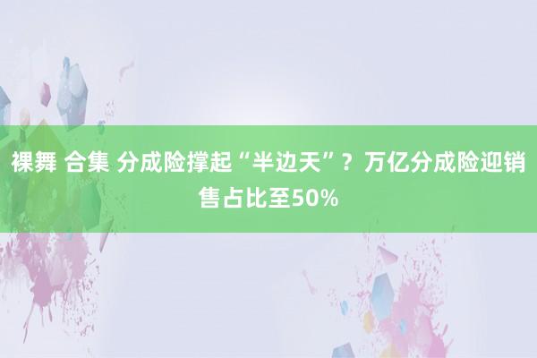 裸舞 合集 分成险撑起“半边天”？万亿分成险迎销售占比至50%