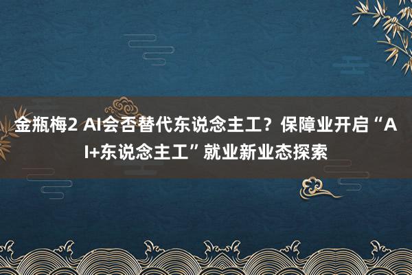 金瓶梅2 AI会否替代东说念主工？保障业开启“AI+东说念主工”就业新业态探索