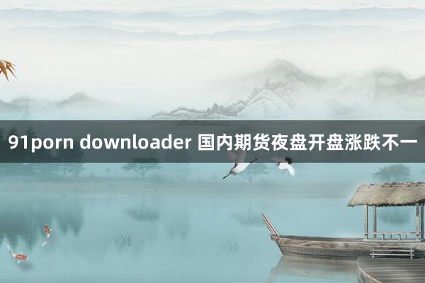 91porn downloader 国内期货夜盘开盘涨跌不一