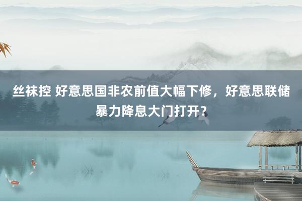 丝袜控 好意思国非农前值大幅下修，好意思联储暴力降息大门打开？