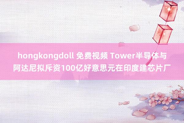 hongkongdoll 免费视频 Tower半导体与阿达尼拟斥资100亿好意思元在印度建芯片厂