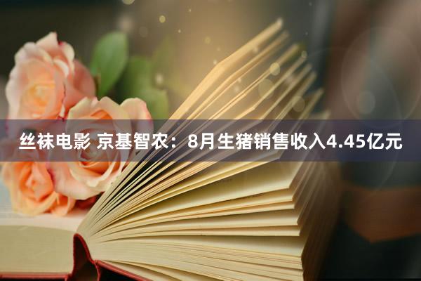 丝袜电影 京基智农：8月生猪销售收入4.45亿元