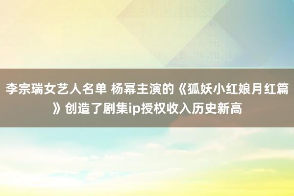 李宗瑞女艺人名单 杨幂主演的《狐妖小红娘月红篇》创造了剧集ip授权收入历史新高