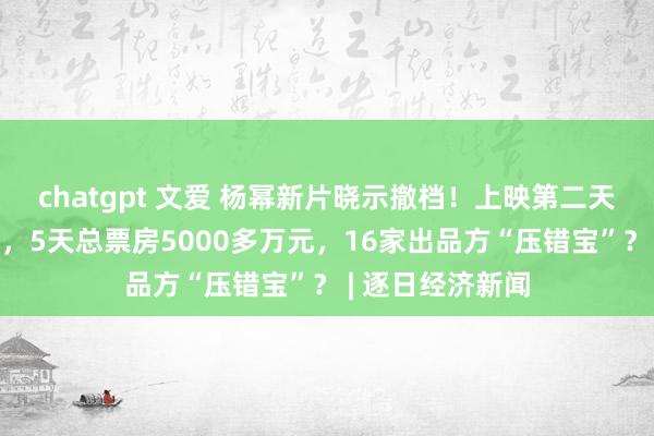 chatgpt 文爱 杨幂新片晓示撤档！上映第二天票房就“腰斩”，5天总票房5000多万元，16家出品方“压错宝”？ | 逐日经济新闻