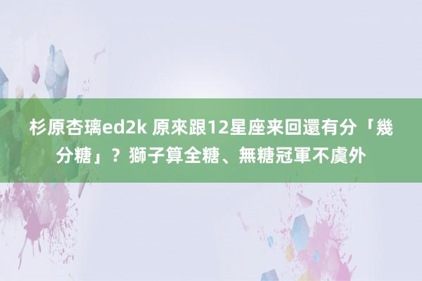 杉原杏璃ed2k 原來跟12星座来回還有分「幾分糖」？獅子算全糖、無糖冠軍不虞外