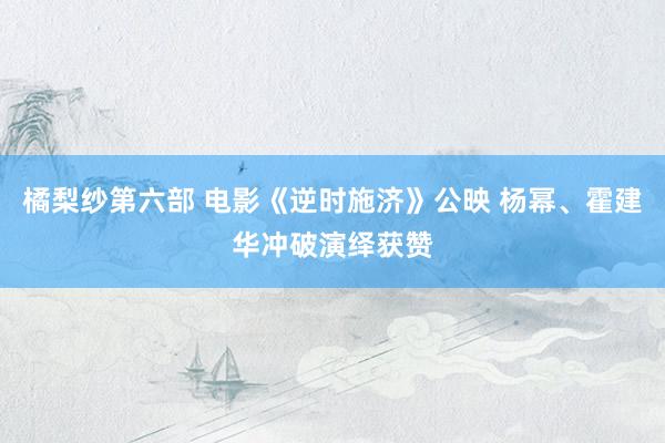 橘梨纱第六部 电影《逆时施济》公映 杨幂、霍建华冲破演绎获赞